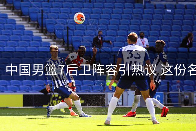 中国男篮7后卫阵容引热议 这份名单暗藏哪些隐忧？