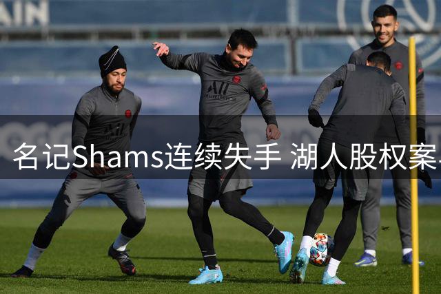 名记Shams连续失手 湖人股权案与小卡合同风波引质疑