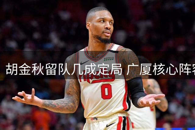 胡金秋留队几成定局 广厦核心阵容获关键保障