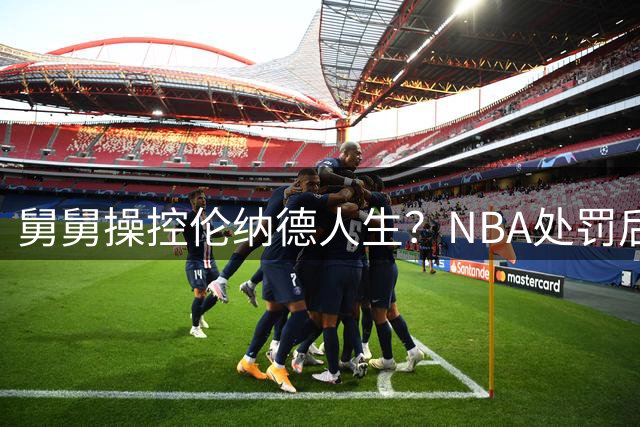 舅舅操控伦纳德人生？NBA处罚后名记曝更多内幕